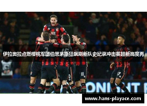 伊拉奥拉点燃樱桃军团伯恩茅斯狂飙刷新队史纪录冲击英超新高度再